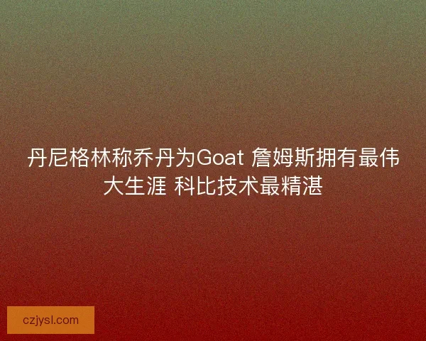 丹尼格林称乔丹为Goat 詹姆斯拥有最伟大生涯 科比技术最精湛