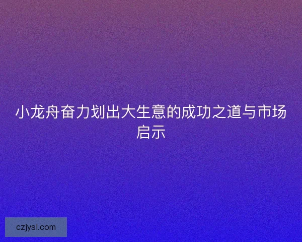 小龙舟奋力划出大生意的成功之道与市场启示