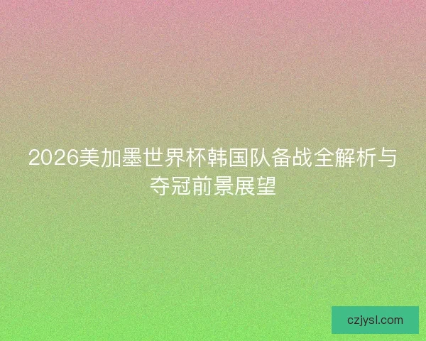 2026美加墨世界杯韩国队备战全解析与夺冠前景展望
