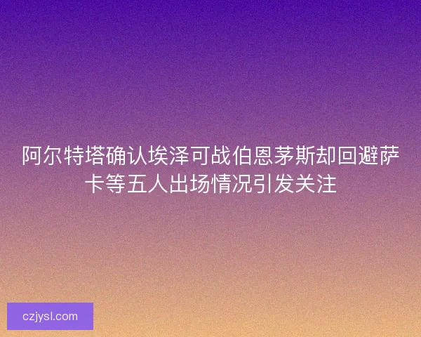 阿尔特塔确认埃泽可战伯恩茅斯却回避萨卡等五人出场情况引发关注