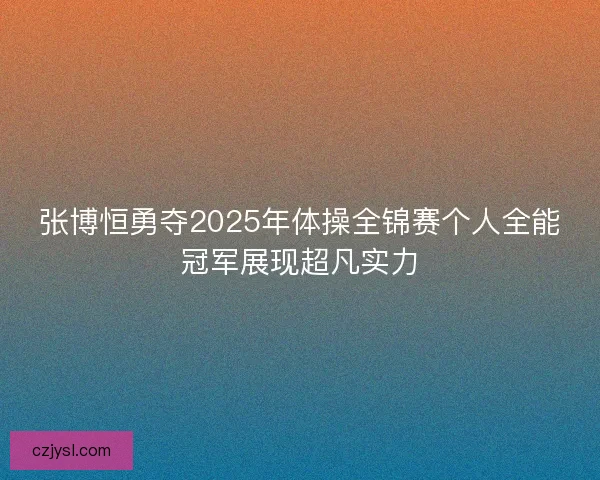 张博恒勇夺2025年体操全锦赛个人全能冠军展现超凡实力