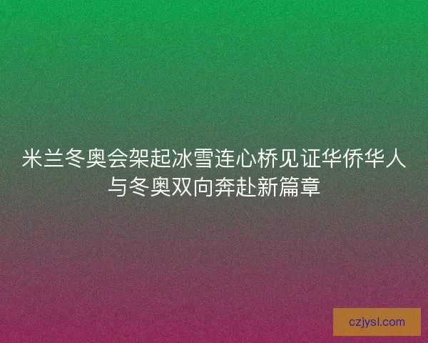 米兰冬奥会架起冰雪连心桥见证华侨华人与冬奥双向奔赴新篇章