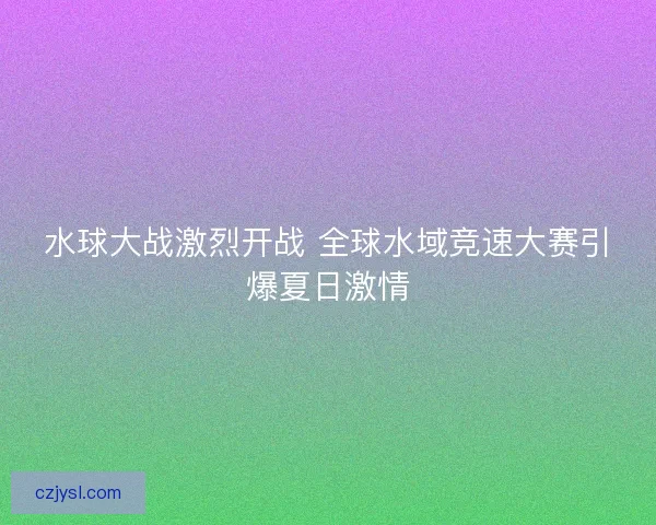 水球大战激烈开战 全球水域竞速大赛引爆夏日激情