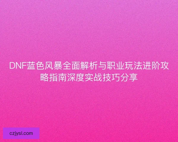 DNF蓝色风暴全面解析与职业玩法进阶攻略指南深度实战技巧分享