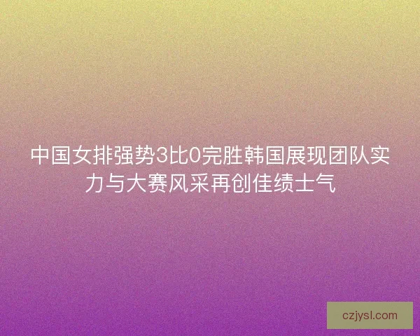 中国女排强势3比0完胜韩国展现团队实力与大赛风采再创佳绩士气