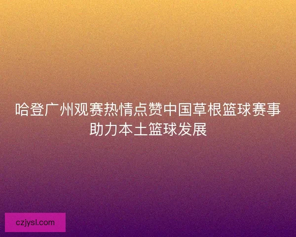 哈登广州观赛热情点赞中国草根篮球赛事助力本土篮球发展