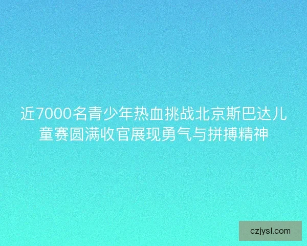 近7000名青少年热血挑战北京斯巴达儿童赛圆满收官展现勇气与拼搏精神
