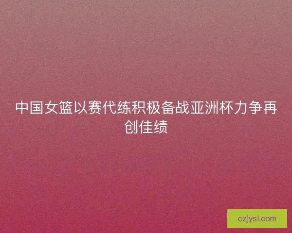 中国女篮以赛代练积极备战亚洲杯力争再创佳绩