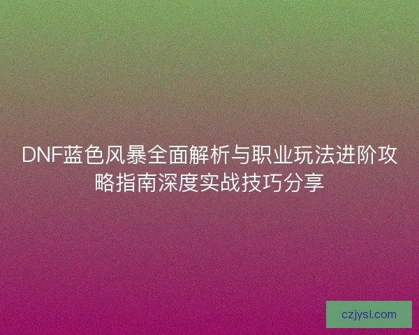 DNF蓝色风暴全面解析与职业玩法进阶攻略指南深度实战技巧分享