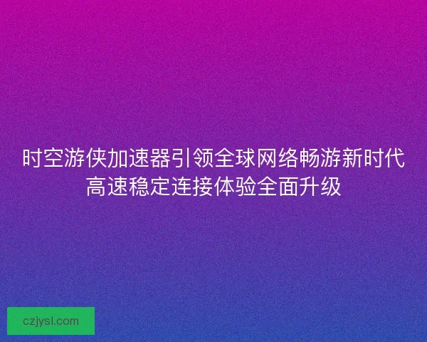 时空游侠加速器引领全球网络畅游新时代高速稳定连接体验全面升级