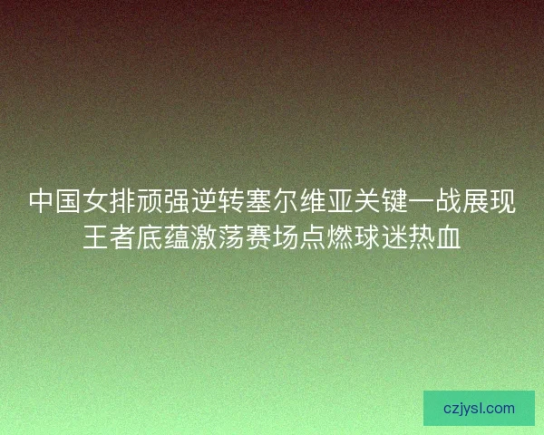 中国女排顽强逆转塞尔维亚关键一战展现王者底蕴激荡赛场点燃球迷热血