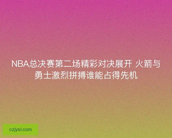 NBA总决赛第二场精彩对决展开 火箭与勇士激烈拼搏谁能占得先机