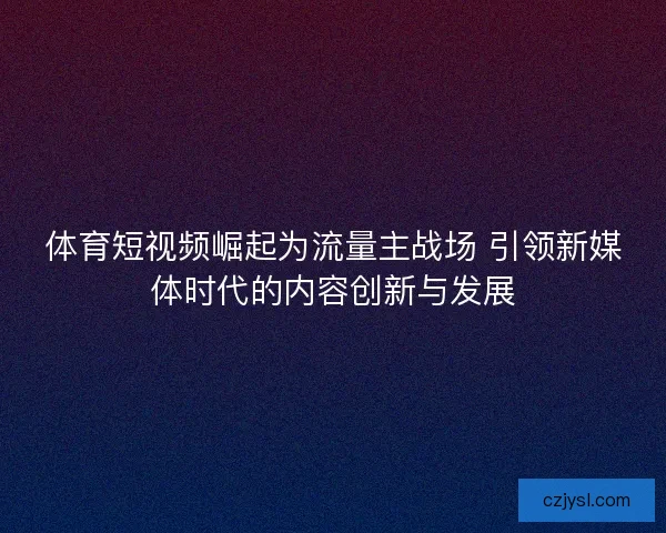 体育短视频崛起为流量主战场 引领新媒体时代的内容创新与发展