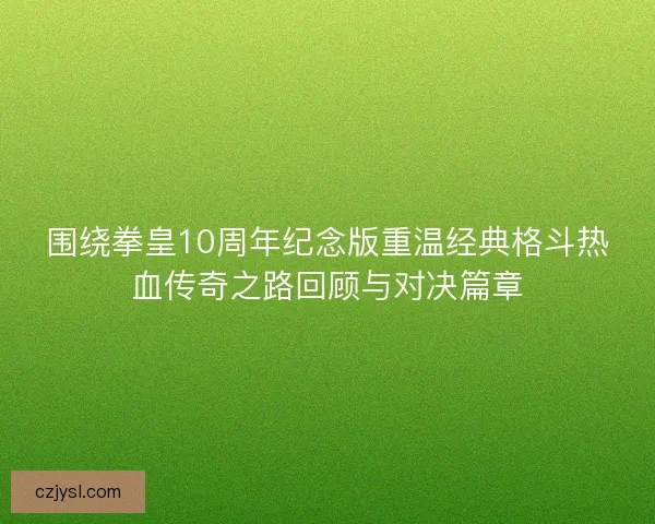 围绕拳皇10周年纪念版重温经典格斗热血传奇之路回顾与对决篇章