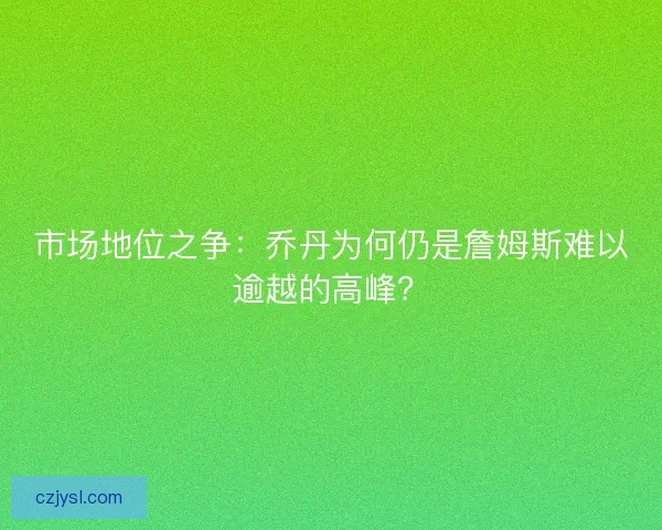 市场地位之争：乔丹为何仍是詹姆斯难以逾越的高峰？