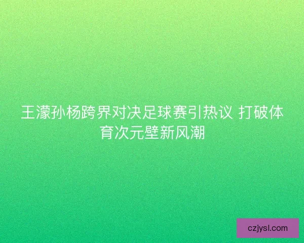 王濛孙杨跨界对决足球赛引热议 打破体育次元壁新风潮